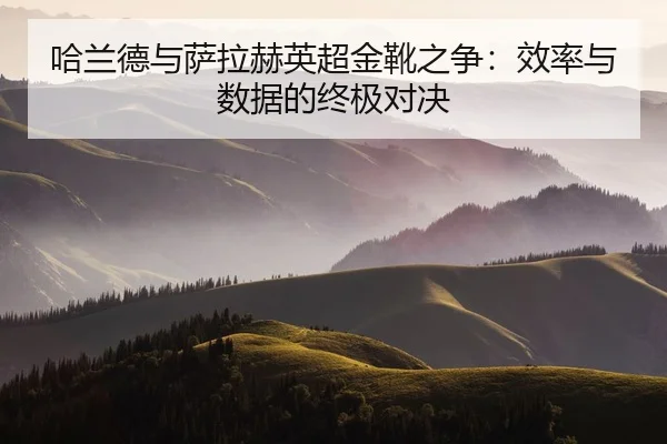 哈兰德与萨拉赫英超金靴之争：效率与数据的终极对决